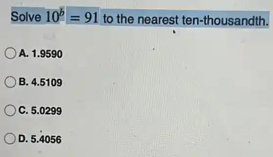 Solve 10^b=91 to the nearest ten-thousandth.
A. 1.9590
B. 4.5109
C. 5.0299
D. 5.4056