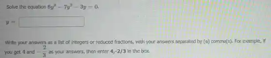 Solve the equation 6y^3-7y^2-3y=0
y=square
Write your answers as a list of integers or reduced fractions, with your answers separated by (a) comma(s). For example, if
you get 4 and -(2)/(3) as your answers, then enter 4,-2/3 in the box.