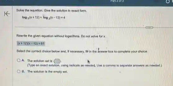 Solve the equation. Give the solution in exact form.
log_(3)(x+12)+log_(3)(x-12)=4
Rewrite the given equation without logarithms. Do not solve for x.
(x+12)(x-12)=81
Select the correct choice below and, if necessary.fill in the answer box to complete your choice.
A. The solution set is  square 
(Type an exact solution using radicals as needed Use a comma to separate answers as needed.)
B. The solution is the empty set.