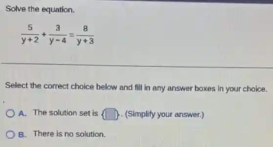 Solve the equation.
(5)/(y+2)+(3)/(y-4)=(8)/(y+3)
Select the correct choice below and fill in any answer boxes in your choice.
A. The solution set is  square  (Simplify your answer.)
B. There is no solution.