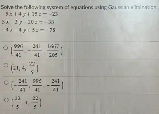 Solve the following system of equations using Gaussian elimination.
-5x+4y+15z=-23
3x-2y-20z=-33
-4x-4y+5z=-78
((996)/(41),-(241)/(41),(1667)/(205))
(21,4,(22)/(5))
(-(241)/(41),(996)/(41),-(241)/(41))
((22)/(5),4,(22)/(5))