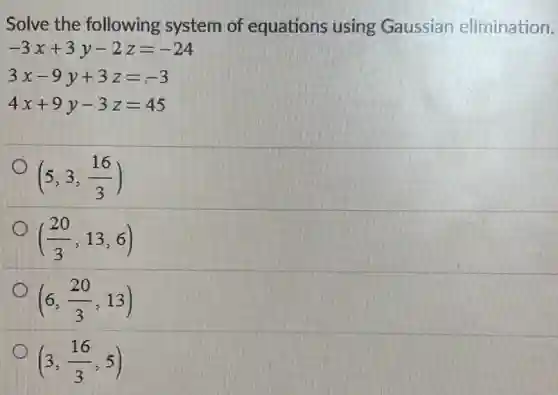 Solve the following system of equations using Gaussian elimination.
-3x+3y-2z=-24
3x-9y+3z=-3
4x+9y-3z=45
(5,3,(16)/(3))
((20)/(3),13,6)
(6,(20)/(3),13)
(3,(16)/(3),5)