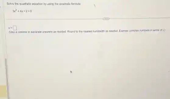 Solve the quadratic equation by using the quadratic formula.
3x^2+4x+2=0
x=square
(Use a comma to separate answers as needed. Round to the nearest hundredth as needed. Express complex numbers in terms of i.)