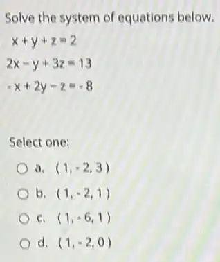Solve the system of equations below.
x+y+z=2
2x-y+3z=13
-x+2y-z=-8
Select one:
a. (1,-2,3)
b. (1,-2,1)
C. (1,-6,1)
d. (1,-2,0)