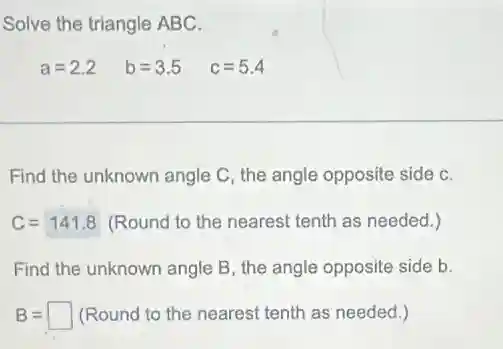 Solve the triangle ABC.
a=2.2 b=3.5 c=5.4
Find the unknown angle C, the angle opposite side C.
C=141.8 (Round to the nearest tenth as needed.)
Find the unknown angle B, the angle opposite side b.
B=square (Round to the nearest tenth as needed.)