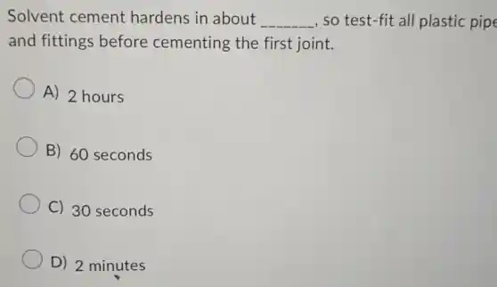 Solvent cement hardens in about __ , so test-fit all plastic pipe
and fittings before cementing the first joint.
A) 2 hours
B) 60 seconds
C) 30 seconds
D) 2 minutes