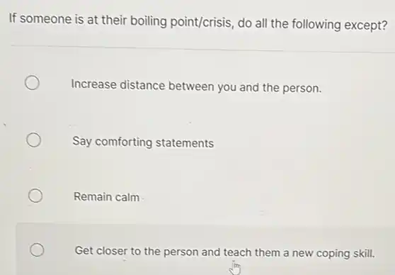 If someone is at their boiling point/crisis, do all the following except?
Increase distance between you and the person.
Say comforting statements
Remain calm
Get closer to the person and teach them a new coping skill.
