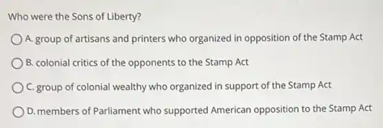 Who were the Sons of Liberty?
A. group of artisans and printers who organized in opposition of the Stamp Act
B. colonial critics of the opponents to the Stamp Act
C. group of colonial wealthy who organized in support of the Stamp Act
D. members of Parliament who supported American opposition to the Stamp Act