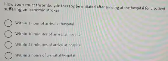 How soon must thrombolytic therapy be initiated after arriving at the hospital for a patient
suffering an ischemic stroke?
Within 1 hour of arrival at hospital
Within 10 minutes of arrival at hospital
Within 25 minutes of arrival at hospital
Within 2 hours of arrival at hospital