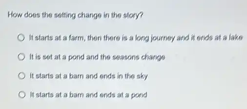 How does the sotting change in the story?
It starts at a farm, then there is a long journey and it ends at a lake
It is sot at a pond and the seasons change
It starts at a barn and ends in the sky
It starts at a barn and ends at a pond