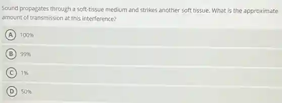 Sound propagates through a soft-tissue medium and strikes another soft tissue.What is the approximate
amount of transmission at this interference?
A 100%
B 99% B
C 1%
D 50%