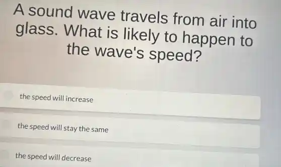 A sound wave travels from air into
glass . What is likely to happen to
the wave's speed?
the speed wil l increase
the speed will stay the same
the speed will decrease