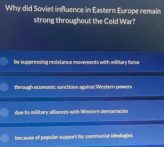 Why did Soviet influence in Eastern Europe remain
strong throughout the Cold War?
by suppressing resistance movements with military force
through economic sanctions against Western powers
due to military alliances with Western democracies
because of popular support for communist ideologies