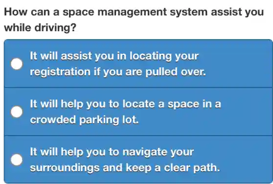 How can a space management system assist you
while driving?
It will assist you in locating your
registration if you are pulled over.
It will help you to locate a space in a
crowded parking lot.
It will help you to navigate your
surroundings and keep a clear path.