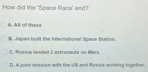 How did the 'Space Race' end?
A. All of these
B. Japan built the International Space Station.
C. Russia landed 2 astronauts on Mars.
D. A joint mission with the US and Russia working together.