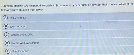 During the Spanish colonial period, colonists in Texas were very dependent on cows for their survival.Which of the
following were obtained from cows?
A milk and meat
B glue and soap
C candles and saddles
D leather whips and lariats
E all of the above