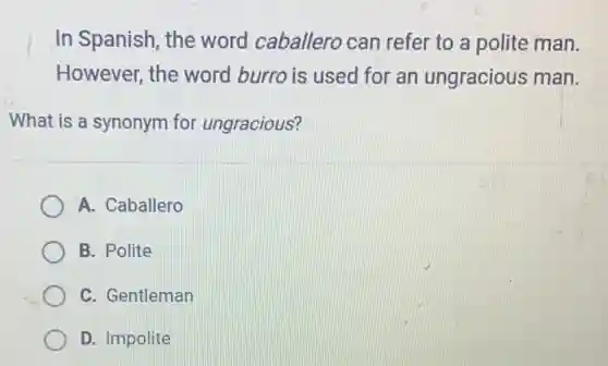 In Spanish, the word caballero can refer to a polite man.
However, the word burro is used for an ungracious man.
What is a synonym for ungracious?
A. Caballero
B. Polite
C. Gentleman
D. Impolite