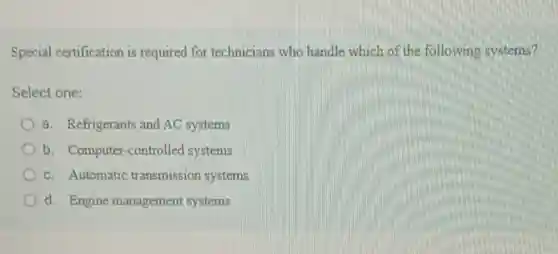 Special certification is required for technicians who handle which of the following systems?
Select one:
a. Refrigerants and AC systems
b. Computer -controlled systems
c. Automatic transmission systems
d. Engine management systems