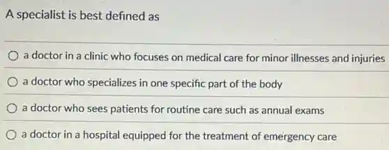 A specialist is best defined as
a doctor in a clinic who focuses on medical care for minor illnesses and injuries
a doctor who specializes in one specific part of the body
a doctor who sees patients for routine care such as annual exams
a doctor in a hospital equipped for the treatment of emergency care