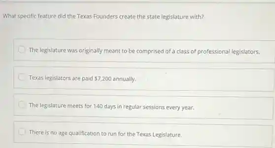 What specific feature did the Texas Founders create the state legislature with?
The legislature was originally meant to be comprised of a class of professional legislators.
Texas legislators are paid 7,200 annually.
The legislature meets for 140 days in regular sessions every year.
There is no age qualification to run for the Texas Legislature.
