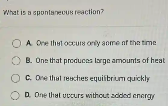 What is a spontaneous reaction?
A. One that occurs only some of the time
B. One that produces large amounts of heat
C. One that reaches equilibrium quickly
D. One that occurs without added energy