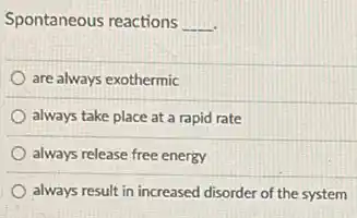 Spontaneous reactions __
are always exothermic
always take place at a rapid rate
always release free energy
always result in increased disorder of the system