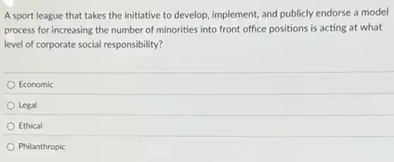 A sport league that takes the initiative to develop, implement, and publicly endorse a model
process for increasing the number of minorities into front office positions is acting at what
level of corporate social responsibility?
Economic
Legal
Ethical
Philanthropic