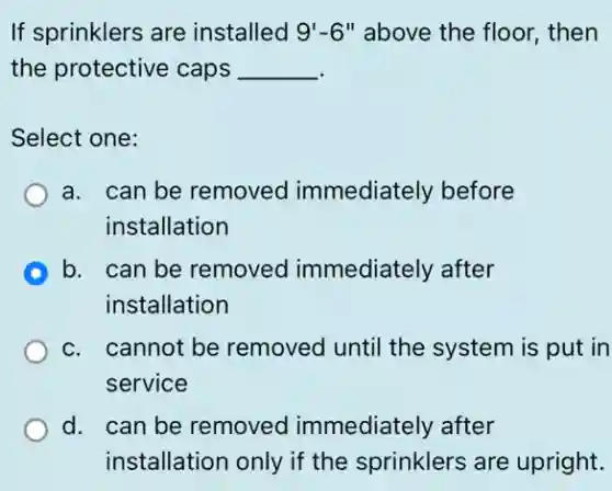 If sprinklers are installed 9'-6'' above the floor, then
the protective caps __
Select one:
a. can be removed immediately before
installation
b. can be removed immediately after
installation
c. cannot be removed until the system is put in
service
d. can be removed immediately after
installation only if the sprinklers are upright.