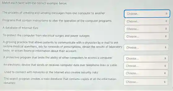 square  :
Match each term with the correct example below.
The process of creating and sending messages from one computer to another
Programs that contain instructions to alter the operation of the computer programs
A database of Internet files.
To protect the computer from electrical surges and power outages
A growing practice that allows patients to communicate with a physician by e-mail to ask
routine medical questions, ask for renewals of prescriptions,obtain the results of laboratory
tests, or obtain financial information about their account.
A protective program that limits the ability of other computers to access a computer
An electronic device that sends or receives computer data over telephone lines or cable
Used to connect with networks or the Internet also creates security risks
The search program creates a main database that contains copies of all the information
obtained
square  Choose...	.
square 
square  :
square  Choose...
square  : :
square 
square 
square  Choose...