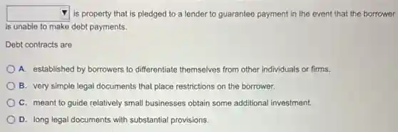 square  is property that is pledged to a lender to guarantee payment in the event that the borrower
is unable to make debt payments.
Debt contracts are
A. established by borrowers to differentiate themselves from other individuals or firms.
B. very simple legal documents that place restrictions on the borrower.
C. meant to guide relatively small businesses obtain some additional investment.
D. long legal documents with substantial provisions.