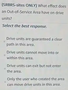 (SRBRS-sites ONLY) What effect does
an Out-of-Service Area have on drive
units?
Select the best response.
Drive units are guaranteed a clear
path in this area.
Drive units cannot move into or
within this area.
Drive units can exit but not enter
the area.
Only the user who created the area
can move drive units in this area.