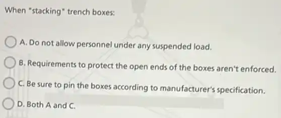 When "stacking" trench boxes:
A. Do not allow personnel under any suspended load.
B. Requirements to protect the open ends of the boxes aren't enforced.
C. Be sure to pin the boxes according to manufacturer's specification.
D. Both A and C.