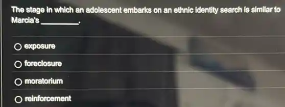 The stage in which an adolescent embarks on an ethnic identity search is similar to
Marcia's __
exposure
foreclosure
moratorium
reinforcement