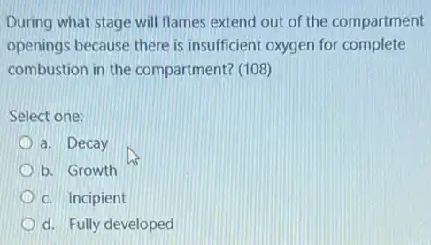 During what stage will flames extend out of the compartment
openings because there is insufficient oxygen for complete
combustion in the compartment? (108)
Select one:
a. Decay
b. Growth
c. Incipient
d. Fully developed