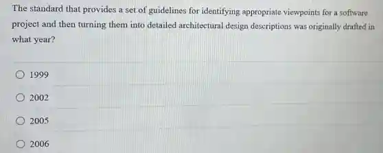 The standard that provides a set of guidelines for identifying appropriate viewpoints for a software
project and then turning them into detailed architectural design descriptions was originally drafted in
what year?
1999
2002
2005
2006