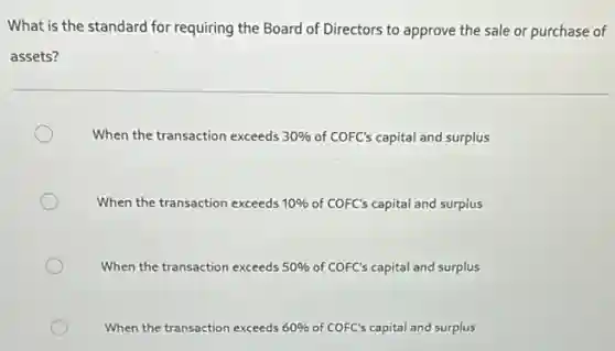 What is the standard for requiring the Board of Directors to approve the sale or purchase of
assets?
When the transaction exceeds 30% of COFC's capital and surplus
When the transaction exceeds 10% of COFC's capital and surplus
When the transaction exceeds 50% of COFC's capital and surplus
When the transaction exceeds 60% of COFC's capital and surplus