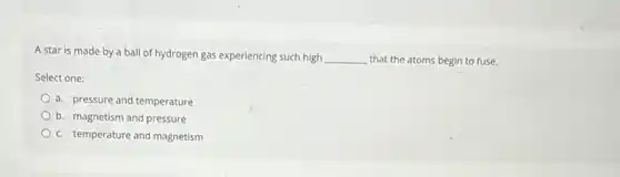 A star is made by a ball of hydrogen gas experiencing such high __ that the atoms begin to fuse.
Select one:
a. pressure and temperature
b. magnetism and pressure
c. temperature and magnetism