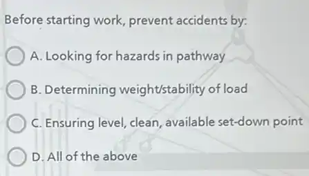 Before starting work prevent accidents by:
A. Looking for hazards in pathway
B. Determining weight'stability of load
C. Ensuring level, clean available set-down point
D. All of the above