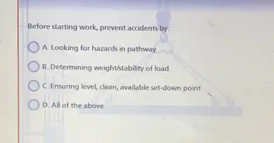 Before starting work prevent accidents by:
A. Looking for hazards in pathway
B. Determining weight/stability of load
C. Ensuring level, clean available set-down point
D. All of the above