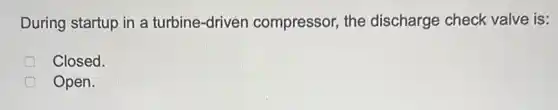 During startup in a turbine-driven compressor, the discharge check valve is:
Closed.
Open.