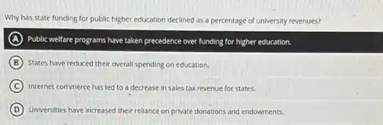 Why has state funding for public higher education declined as a percentage of university revenues?
A Public welfare programs have taken precedence over funding for higher education.
B States have reduced their overall spending on education.
C Internet commerce has led to a decrease in Sales tax revenue for states.
D Universities have increased their rellance on private donations and endowments.