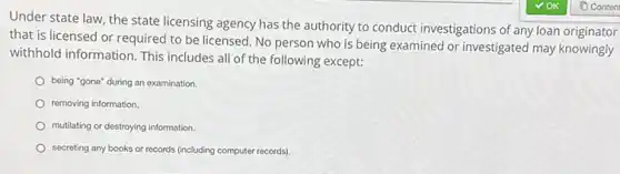Under state law, the state licensing agency has the authority to conduct investigations of any loan originator
that is licensed or required to be licensed No person who is being examined or investigated may knowingly
withhold information. This includes all of the following except:
being "gone" during an examination.
removing information.
mutilating or destroying information.
secreting any books or records (including computer records).