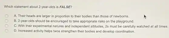 Which statement about 2-year-olds is FALSE?
A. Their heads are larger in proportion to their bodies than those of newborns.
B. 2-year-olds should be encouraged to take appropriate risks on the playground.
C. With their experimental natures and independent attitudes 2s must be carefully watched at all times.
D. Increased activity helps twos strengthen their bodies and develop coordination.