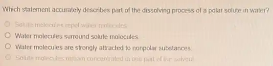 Which statement accurately describes part of the dissolving process of a polar solute in water?
Solute molecules repel water molecules
Water molecules surround solute molecules
Water molecules are strongly attracted to nonpolar substances.
Solute molecules remain concentrated in one part of the solvent