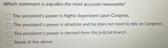 Which statement is arguably the most accurate /reasonable?
The president's power is highly dependent upon Congress.
The president's power is absolute and he does not need to rely on Congress.
The president's power is derived from the judicial branch.
None of the above.