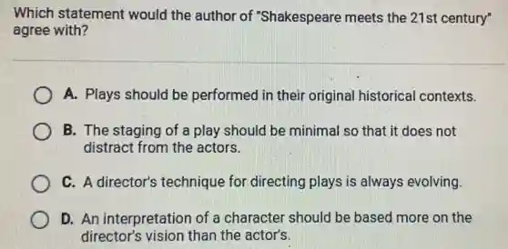 Which statement would the author of "Shakespeare meets the 21st century"
agree with?
A. Plays should be performed in their original historical I contexts.
B. The staging of a play should be minimal so that it does not
distract from the actors.
C. A director's technique for directing plays is always evolving.
D. An interpretation of a character should be based more on the
director's vision than the actor's.
