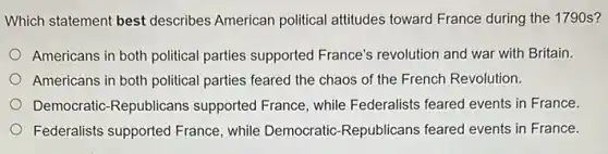 Which statement best describes American political attitudes toward France during the 1790 s?
Americans in both political parties supported France's revolution and war with Britain.
Americans in both political parties feared the chaos of the French Revolution.
Democratic-Republicans supported France, while Federalists feared events in France.
Federalists supported France , while Democratic-Republicans feared events in France.