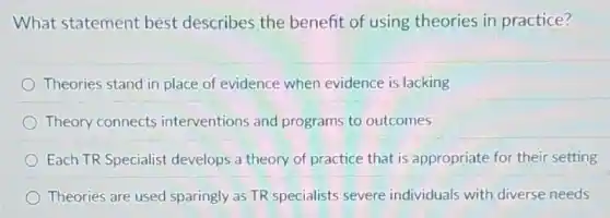 What statement best describes the benefit of using theories in practice?
Theories stand in place of evidence when evidence is lacking
Theory connects interventions and programs to outcomes
Each TR Specialist develops a theory of practice that is appropriate for their setting
Theories are used sparingly as TR specialists severe individuals with diverse needs