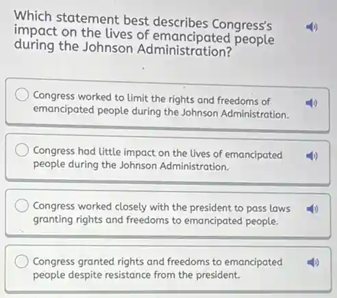 Which statement best describes Congress's
impact on the lives of emancipated people
during the Johnson Administration?
Congress worked to limit the rights and freedoms of
emancipated people during the Johnson Administration.
Congress had little impact on the lives of emancipated (1)
people during the Johnson Administration.
Congress worked closely with the president to pass laws (1)
granting rights and freedoms to emancipated people.
Congress granted rights and freedoms to emancipated (1)
people despite resistance from the president.