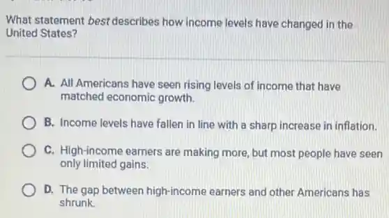 What statement best describes how income levels have changed in the
United States?
A. All Americans have seen rising levels of income that have
matched economic growth.
B. Income levels have fallen in line with a sharp increase in inflation.
C. High-income earners are making more, but most people have seen
only limited gains.
D. The gap between high-income earners and other Americans has
shrunk.